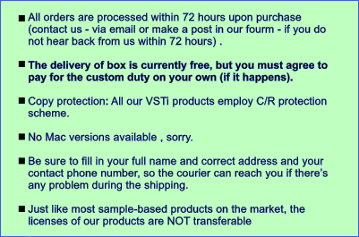 All orders are processed within 72 hours upon purchase (contact us - via email or make a post in our fourm - if you do not hear back from us within 72 hours) .   The delivery of box is currently free, but you must agree to pay for the custom duty on your own (if it happens).   Copy protection: All our VSTi products employ C/R protection scheme.   No Mac versions available , sorry.  Be sure to fill in your full name and correct address and your contact phone number, so the courier can reach you if there��s any problem during the shipping.  Just like most sample-based products on the market, the licenses of our products are NOT transferable .