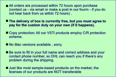 All orders are processed within 72 hours upon purchase (contact us - via email or make a post in our fourm - if you do not hear back from us within 72 hours) .   The delivery of box is currently free, but you must agree to pay for the custom duty on your own (if it happens).   Copy protection: All our VSTi products employ C/R protection scheme.   No Mac versions available , sorry.  Be sure to fill in your full name and correct address and your contact phone number, so DHL can reach you if there��s any problem during the shipping.  Just like most sample-based products on the market, the licenses of our products are NOT transferable .